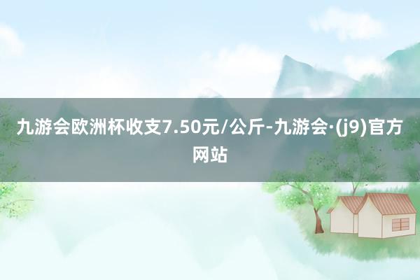 九游会欧洲杯收支7.50元/公斤-九游会·(j9)官方网站