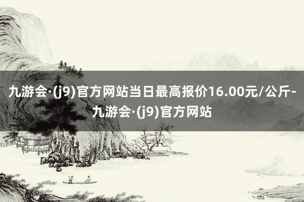 九游会·(j9)官方网站当日最高报价16.00元/公斤-九游会·(j9)官方网站