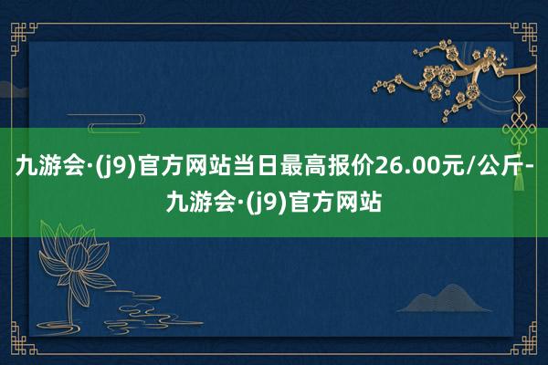 九游会·(j9)官方网站当日最高报价26.00元/公斤-九游会·(j9)官方网站