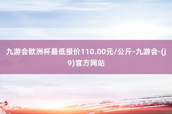 九游会欧洲杯最低报价110.00元/公斤-九游会·(j9)官方网站