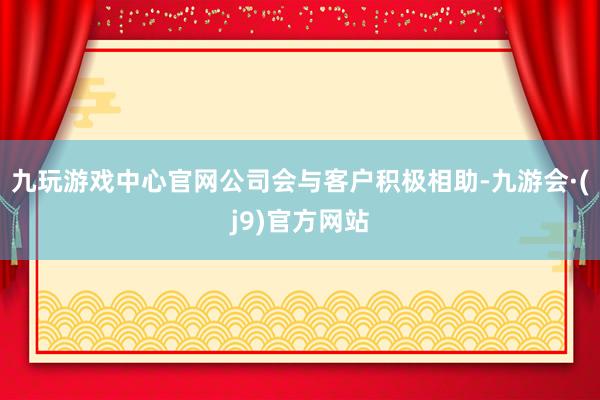 九玩游戏中心官网公司会与客户积极相助-九游会·(j9)官方网站