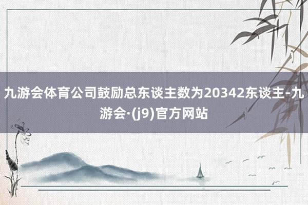 九游会体育公司鼓励总东谈主数为20342东谈主-九游会·(j9)官方网站