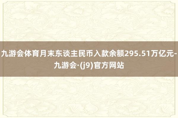 九游会体育月末东谈主民币入款余额295.51万亿元-九游会·(j9)官方网站