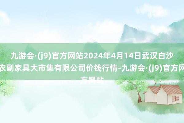 九游会·(j9)官方网站2024年4月14日武汉白沙洲农副家具大市集有限公司价钱行情-九游会·(j9)官方网站