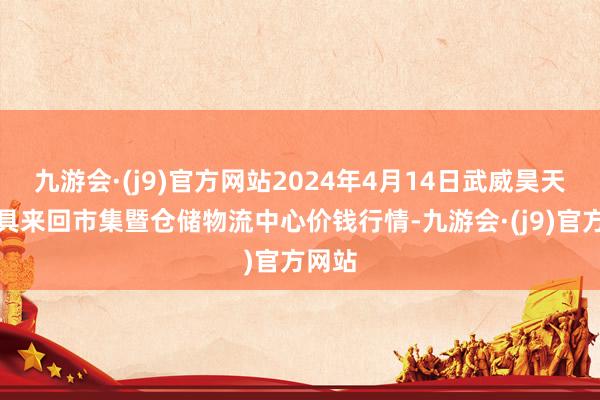 九游会·(j9)官方网站2024年4月14日武威昊天农家具来回市集暨仓储物流中心价钱行情-九游会·(j9)官方网站