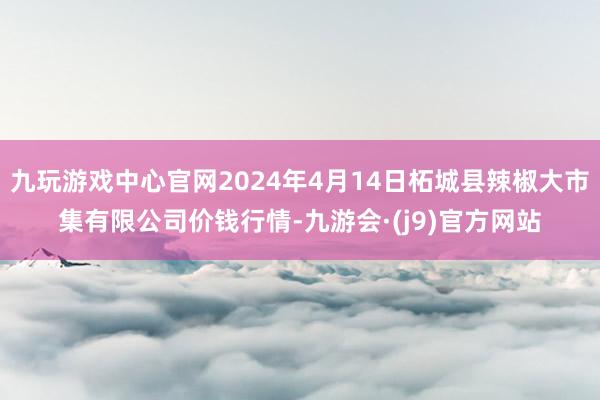 九玩游戏中心官网2024年4月14日柘城县辣椒大市集有限公司价钱行情-九游会·(j9)官方网站