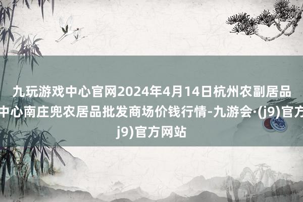 九玩游戏中心官网2024年4月14日杭州农副居品物流中心南庄兜农居品批发商场价钱行情-九游会·(j9)官方网站