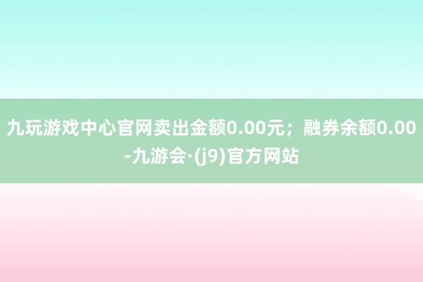 九玩游戏中心官网卖出金额0.00元；融券余额0.00-九游会·(j9)官方网站