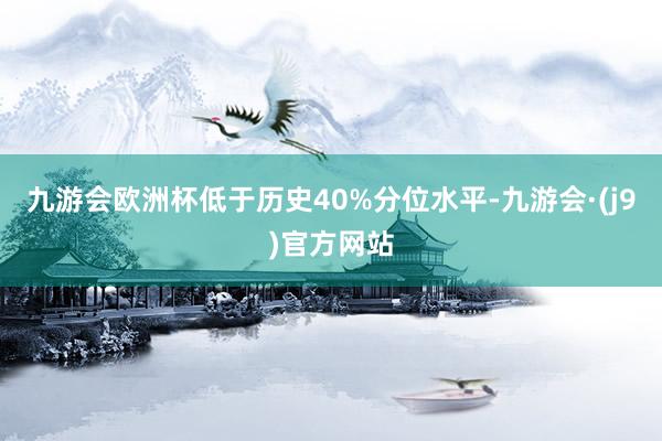 九游会欧洲杯低于历史40%分位水平-九游会·(j9)官方网站