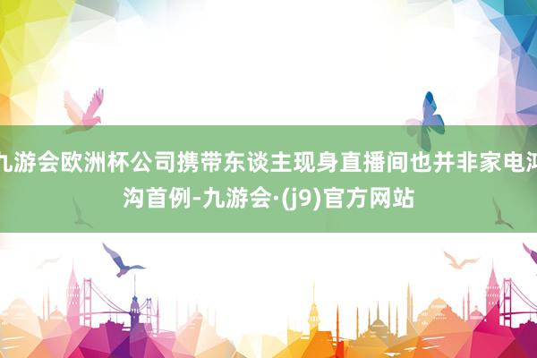 九游会欧洲杯公司携带东谈主现身直播间也并非家电鸿沟首例-九游会·(j9)官方网站