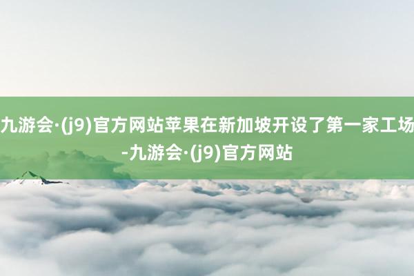 九游会·(j9)官方网站苹果在新加坡开设了第一家工场-九游会·(j9)官方网站