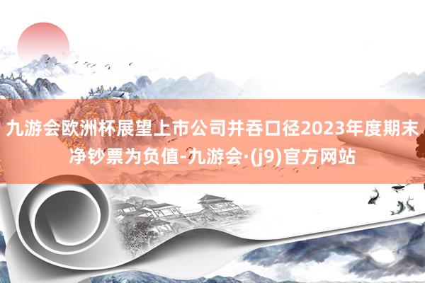 九游会欧洲杯展望上市公司并吞口径2023年度期末净钞票为负值-九游会·(j9)官方网站