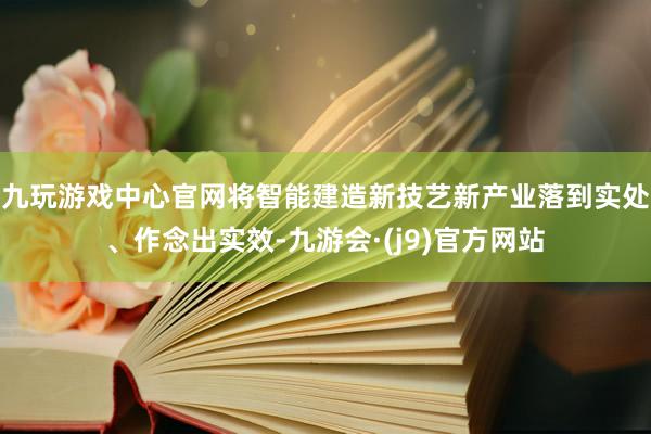 九玩游戏中心官网将智能建造新技艺新产业落到实处、作念出实效-九游会·(j9)官方网站