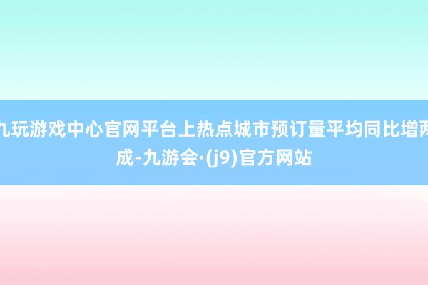 九玩游戏中心官网平台上热点城市预订量平均同比增两成-九游会·(j9)官方网站