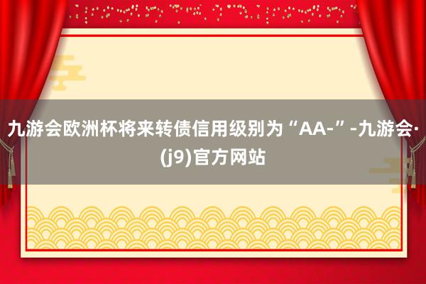 九游会欧洲杯将来转债信用级别为“AA-”-九游会·(j9)官方网站