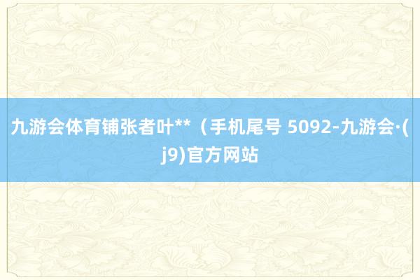 九游会体育铺张者叶**（手机尾号 5092-九游会·(j9)官方网站