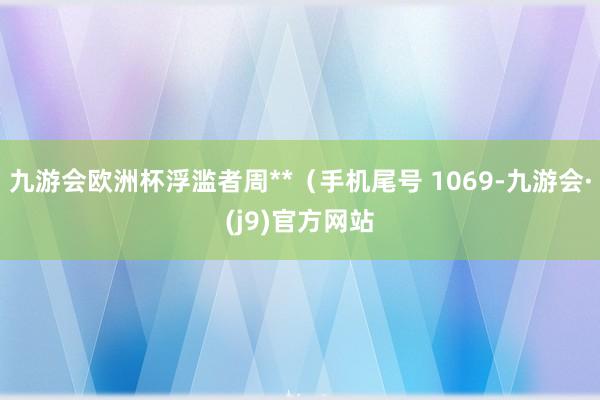 九游会欧洲杯浮滥者周**（手机尾号 1069-九游会·(j9)官方网站