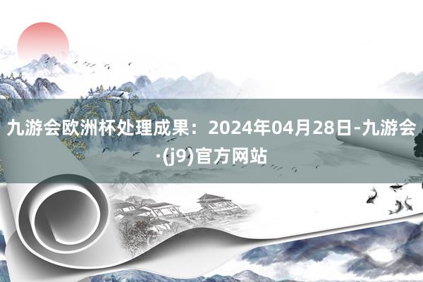 九游会欧洲杯处理成果：2024年04月28日-九游会·(j9)官方网站