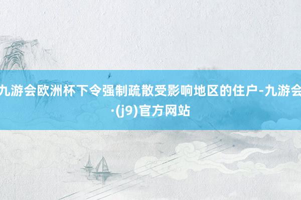 九游会欧洲杯下令强制疏散受影响地区的住户-九游会·(j9)官方网站