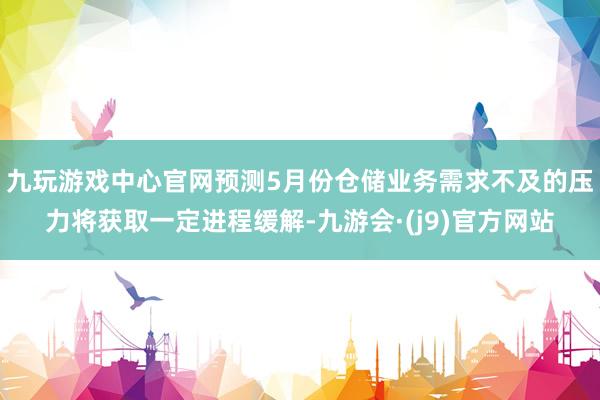 九玩游戏中心官网预测5月份仓储业务需求不及的压力将获取一定进程缓解-九游会·(j9)官方网站