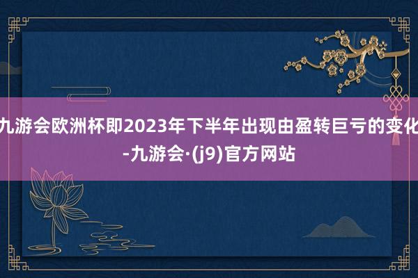 九游会欧洲杯即2023年下半年出现由盈转巨亏的变化-九游会·(j9)官方网站