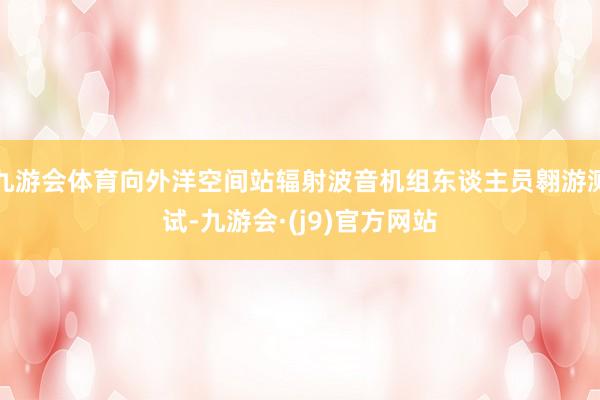 九游会体育向外洋空间站辐射波音机组东谈主员翱游测试-九游会·(j9)官方网站