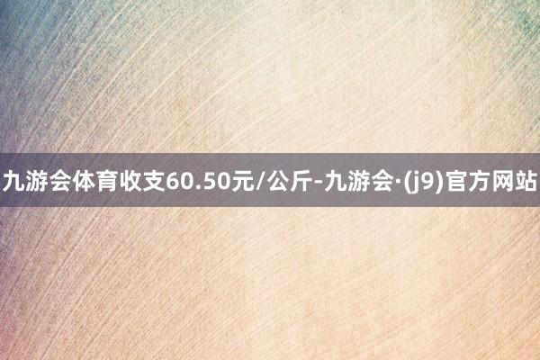 九游会体育收支60.50元/公斤-九游会·(j9)官方网站