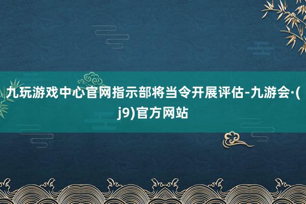 九玩游戏中心官网指示部将当令开展评估-九游会·(j9)官方网站