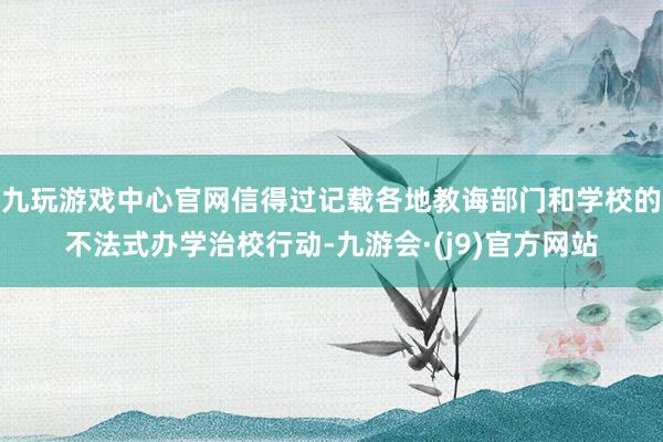 九玩游戏中心官网信得过记载各地教诲部门和学校的不法式办学治校行动-九游会·(j9)官方网站