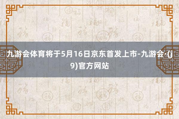 九游会体育将于5月16日京东首发上市-九游会·(j9)官方网站