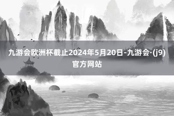 九游会欧洲杯截止2024年5月20日-九游会·(j9)官方网站