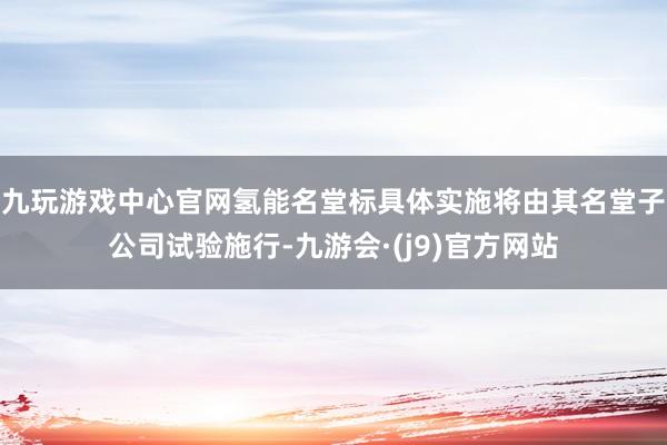 九玩游戏中心官网氢能名堂标具体实施将由其名堂子公司试验施行-九游会·(j9)官方网站