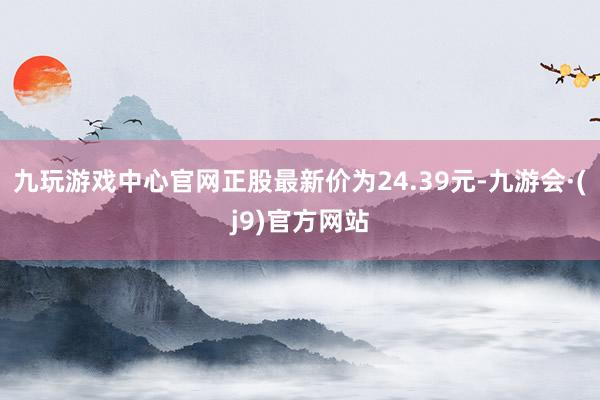 九玩游戏中心官网正股最新价为24.39元-九游会·(j9)官方网站