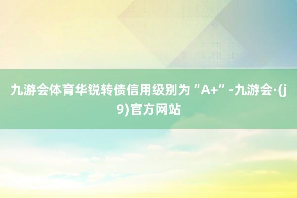 九游会体育华锐转债信用级别为“A+”-九游会·(j9)官方网站