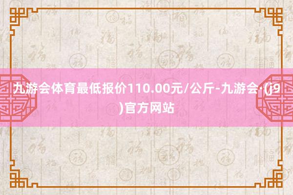 九游会体育最低报价110.00元/公斤-九游会·(j9)官方网站