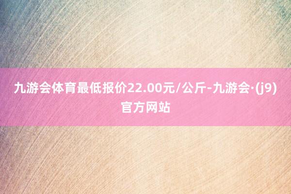 九游会体育最低报价22.00元/公斤-九游会·(j9)官方网站