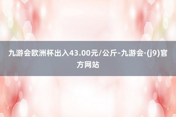 九游会欧洲杯出入43.00元/公斤-九游会·(j9)官方网站