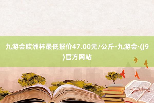 九游会欧洲杯最低报价47.00元/公斤-九游会·(j9)官方网站