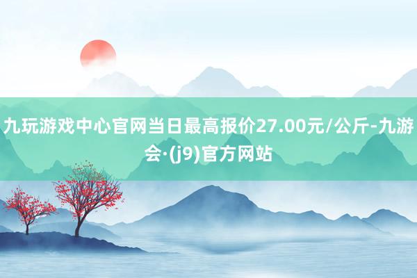 九玩游戏中心官网当日最高报价27.00元/公斤-九游会·(j9)官方网站