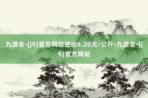 九游会·(j9)官方网站进出6.20元/公斤-九游会·(j9)官方网站