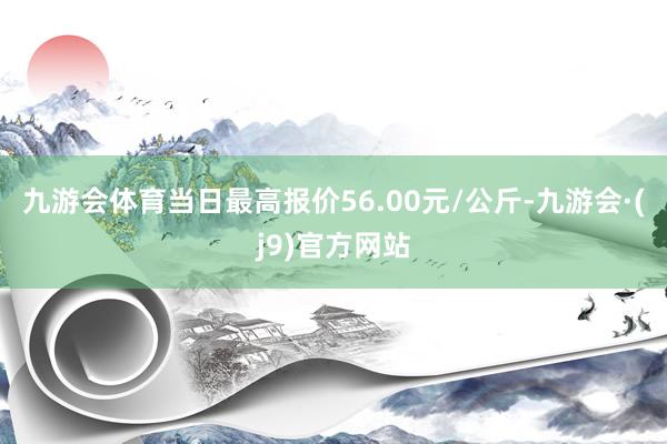 九游会体育当日最高报价56.00元/公斤-九游会·(j9)官方网站