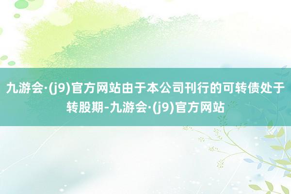 九游会·(j9)官方网站由于本公司刊行的可转债处于转股期-九游会·(j9)官方网站