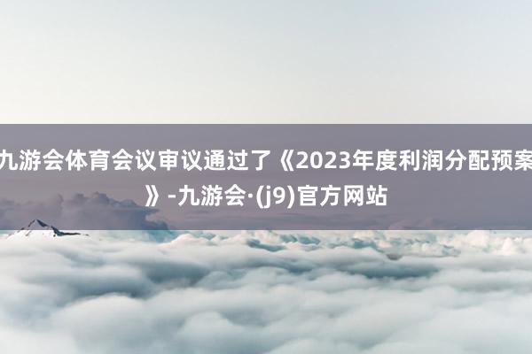 九游会体育会议审议通过了《2023年度利润分配预案》-九游会·(j9)官方网站