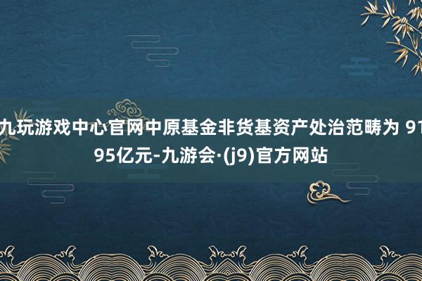 九玩游戏中心官网中原基金非货基资产处治范畴为 9195亿元-九游会·(j9)官方网站