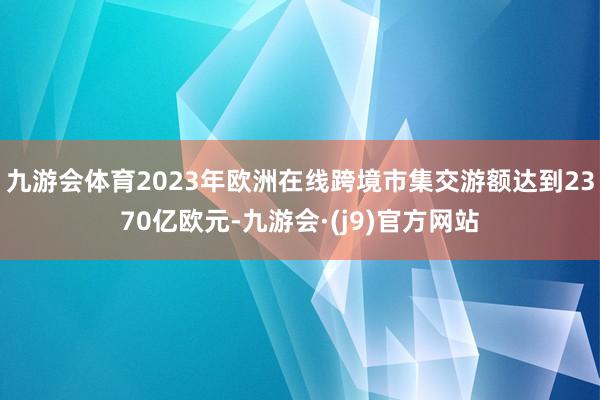 九游会体育2023年欧洲在线跨境市集交游额达到2370亿欧元-九游会·(j9)官方网站