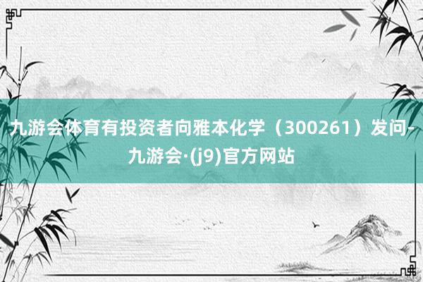 九游会体育有投资者向雅本化学（300261）发问-九游会·(j9)官方网站