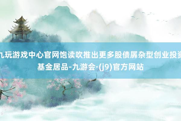 九玩游戏中心官网饱读吹推出更多股债羼杂型创业投资基金居品-九游会·(j9)官方网站