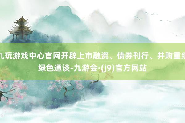 九玩游戏中心官网开辟上市融资、债券刊行、并购重组绿色通谈-九游会·(j9)官方网站