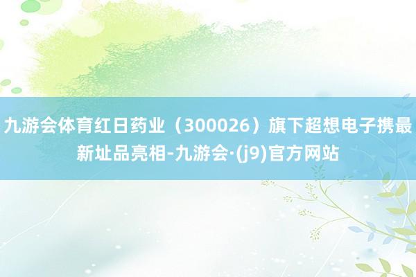 九游会体育红日药业（300026）旗下超想电子携最新址品亮相-九游会·(j9)官方网站