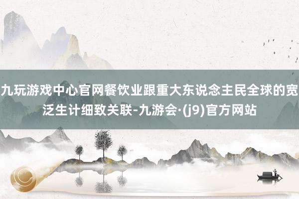 九玩游戏中心官网餐饮业跟重大东说念主民全球的宽泛生计细致关联-九游会·(j9)官方网站